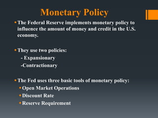 Monetary Policy
The Federal Reserve implements monetary policy to
influence the amount of money and credit in the U.S.
economy.
They use two policies:
- Expansionary
-Contractionary
The Fed uses three basic tools of monetary policy:
Open Market Operations
Discount Rate
Reserve Requirement
 
