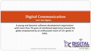 A young and dynamic software development organization
with more than 70 years of combined experience around the
globe empowered by an enthusiastic team of 15+ geeks in
India.
Digital Communication
Copyright © 2013-2016 Digital Communication
Let’s Get Digital…
 