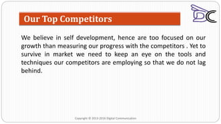 We believe in self development, hence are too focused on our
growth than measuring our progress with the competitors . Yet to
survive in market we need to keep an eye on the tools and
techniques our competitors are employing so that we do not lag
behind.
Our Top Competitors
Copyright © 2013-2016 Digital Communication
 