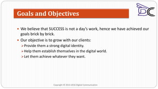 We believe that SUCCESS is not a day’s work, hence we have achieved our
goals brick by brick.
 Our objective is to grow with our clients:
Provide them a strong digital identity.
Help them establish themselves in the digital world.
Let them achieve whatever they want.
Goals and Objectives
Copyright © 2013-2016 Digital Communication
 