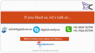 If you liked us, let’s talk at…
info@digitalcom.in
+91-9830 747599
+91-7044 057599
.digitalcom.in
Want to know more about us? Click at…
Copyright © 2013-2016 Digital Communication
digitalcom4you
 
