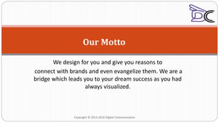 Our Motto
We design for you and give you reasons to
connect with brands and even evangelize them. We are a
bridge which leads you to your dream success as you had
always visualized.
Copyright © 2013-2016 Digital Communication
 