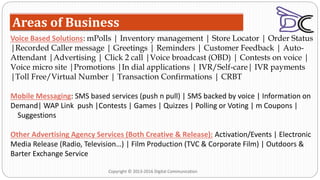 Areas of Business
Voice Based Solutions: mPolls | Inventory management | Store Locator | Order Status
|Recorded Caller message | Greetings | Reminders | Customer Feedback | Auto-
Attendant |Advertising | Click 2 call |Voice broadcast (OBD) | Contests on voice |
Voice micro site |Promotions |In dial applications | IVR/Self-care| IVR payments
|Toll Free/Virtual Number | Transaction Confirmations | CRBT
Mobile Messaging: SMS based services (push n pull) | SMS backed by voice | Information on
Demand| WAP Link push |Contests | Games | Quizzes | Polling or Voting | m Coupons |
Suggestions
Other Advertising Agency Services (Both Creative & Release): Activation/Events | Electronic
Media Release (Radio, Television…) | Film Production (TVC & Corporate Film) | Outdoors &
Barter Exchange Service
Copyright © 2013-2016 Digital Communication
 