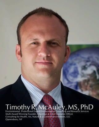 32 Industry Experts
TimothyR.McAuley,MS,PhDEnvironmental. Professional Expert Environmental Consulting and Research Services	
Multi-Award Winning Founder, Chairman & Chief Executive Officer
Consulting for Health, Air, Nature & a Greener Environment, LLC
Queensbury, NY	
 