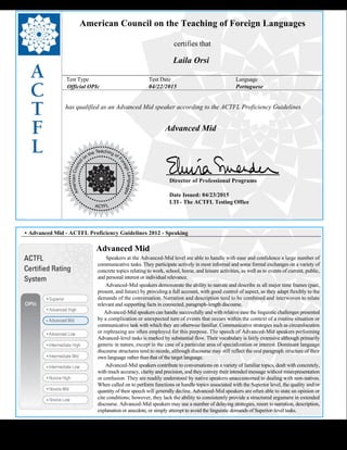  
American Council on the Teaching of Foreign Languages
certifies that
Laila Orsi
Test Type Test Date Language
Official OPIc 04/22/2015 Portuguese
has qualified as an Advanced Mid speaker according to the ACTFL Proficiency Guidelines
  
Advanced Mid
    
Director of Professional Programs
Date Issued: 04/23/2015
LTI - The ACTFL Testing Office
 
 
 
• Advanced Mid - ACTFL Proficiency Guidelines 2012 - Speaking
Advanced Mid
      Speakers at the Advanced-Mid level are able to handle with ease and confidence a large number of
communicative tasks. They participate actively in most informal and some formal exchanges on a variety of
concrete topics relating to work, school, home, and leisure activities, as well as to events of current, public,
and personal interest or individual relevance.
      Advanced-Mid speakers demonstrate the ability to narrate and describe in all major time frames (past,
present, and future) by providing a full account, with good control of aspect, as they adapt flexibly to the
demands of the conversation. Narration and description tend to be combined and interwoven to relate
relevant and supporting facts in connected, paragraph-length discourse.
     Advanced-Mid speakers can handle successfully and with relative ease the linguistic challenges presented
by a complication or unexpected turn of events that occurs within the context of a routine situation or
communicative task with which they are otherwise familiar. Communicative strategies such as circumlocution
or rephrasing are often employed for this purpose. The speech of Advanced-Mid speakers performing
Advanced-level tasks is marked by substantial flow. Their vocabulary is fairly extensive although primarily
generic in nature, except in the case of a particular area of specialization or interest. Dominant language
discourse structures tend to recede, although discourse may still reflect the oral paragraph structure of their
own language rather than that of the target language.
      Advanced-Mid speakers contribute to conversations on a variety of familiar topics, dealt with concretely,
with much accuracy, clarity and precision, and they convey their intended message without misrepresentation
or confusion. They are readily understood by native speakers unaccustomed to dealing with non-natives.
When called on to perform functions or handle topics associated with the Superior level, the quality and/or
quantity of their speech will generally decline. Advanced-Mid speakers are often able to state an opinion or
cite conditions; however, they lack the ability to consistently provide a structured argument in extended
discourse. Advanced-Mid speakers may use a number of delaying strategies, resort to narration, description,
explanation or anecdote, or simply attempt to avoid the linguistic demands of Superior-level tasks.
 
 