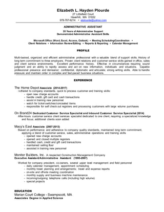 Elizabeth L. Hayden Plourde
27 Littlefield Court
Haverhill, MA 01832
978-767-6214 • elplourde@yahoo.com
ADMINISTRATIVE ASSISTANT
20 Years of Administrative Support
Demonstrated Administrative Assistant Skills
Microsoft Office (Word, Excel, Access, Outlook) ▪ Meeting Scheduling/Coordination ▪
Client Relations ▪ Information Review/Editing ▪ Reports & Reporting ▪ Calendar Management
PROFILE
Multi-tasked, organized and efficient administrative professional with a valuable blend of support skills. History of
long term commitment to three employers. Proven client relations and customer service skills gained in office, sales
and client service environments. Excellent performance history. Effective in circumstances requiring sound
judgment and an ability to rapidly assess and act on new information, individuals and situations. Capable
professional presence and demeanor; confidential, diplomatic and articulate; strong writing skills. Able to handle
pressure and maintain order in complex and fast-paced business situations.
EXPERIENCE
The Home Depot Associate (2014-2017)
·Adhered to company standards, quick to process customer and training skills:
- open new charge accounts
- handle credit, gift card and cash transactions
- assist in training new personnel
- watch for ticket switches/concealed items
- responsible for self check out registers and processing customers with large volume purchases
On Brand24 Dedicated Customer Service Specialist and Inbound Customer Service Specialist (2014)
·After-hours customer service client services specialist dedicated to one client, requiring a specialized knowledge
and focus; additional clients soon added
Macy’s East Associate (2007-2013)
·Based on performance and adherence to company quality standards, maintained long term commitment,
applying a blend of customer service, sales, administrative operations and training skills
- opened new charge accounts
- opened and closed multiple registers
- handled cash, credit and gift card transactions
- maintained selling floor
- assisted in training new personnel
Monitor Builders, Inc. A respected Construction Management Company
Executive Assistant/Administrative Assistant (1995-2007)
·Worked for company president, co-owners, several upper level management and field personnel
- daily calendar management, appointment scheduling
- monthly travel planning and arrangements; travel and expense reports
- on-site and off-site meeting coordination
- monthly supply and business machine maintenance
- incoming/outgoing telephone calls (including high volume)
- special projects
EDUCATION
Marian Court College - Swampscott, MA
Associates Degree in Applied Science
 