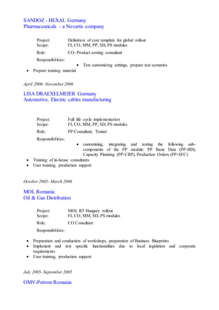 SANDOZ - HEXAL Germany
Pharmaceuticals – a Novartis company
Project: Definition of core template for global rollout
Scope: FI, CO, MM, PP, SD, PS modules
Role: CO- Product costing consultant
Responsibilities:
 Test customizing settings, prepare test scenarios
 Prepare training material
April 2006- November 2006
LISA DRAEXELMEIER Germany
Automotive, Electric cables manufacturing
Project: Full life cycle implementation
Scope: FI, CO, MM, PP, SD, PS modules
Role: PP Consultant, Trainer
Responsibilities:
 customizing, integrating and testing the following sub-
components of the PP module: PP Basic Data (PP-BD),
Capacity Planning (PP-CRP), Production Orders (PP-SFC)
 Training of in-house consultants
 User training, production support
October 2005- March 2006
MOL Romania
Oil & Gas Distribution
Project: MOL RT Hungary rollout
Scope: FI, CO, MM, SD, PS modules
Role: CO Consultant
Responsibilities:
 Preparation and conduction of workshops, preparation of Business Blueprints
 Implement and test specific functionalities due to local legislation and corporate
requirements
 User training, production support
July 2005- September 2005
OMV-Petrom Romania
 