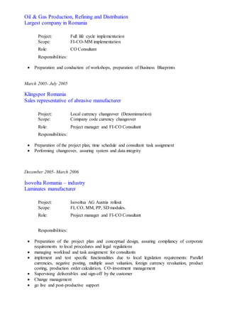 Oil & Gas Production, Refining and Distribution
Largest company in Romania
Project: Full life cycle implementation
Scope: FI-CO-MM implementation
Role: CO Consultant
Responsibilities:
 Preparation and conduction of workshops, preparation of Business Blueprints
March 2005- July 2005
Klingspor Romania
Sales representative of abrasive manufacturer
Project: Local currency changeover (Denominnation)
Scope: Company code currency changeover
Role: Project manager and FI-CO Consultant
Responsibilities:
 Preparation of the project plan, time schedule and consultant task assignment
 Performing changeover, assuring system and data integrity
December 2005- March 2006
Isovolta Romania – industry
Laminates manufacturer
Project: Isovoltsa AG Austria rollout
Scope: FI, CO, MM, PP, SD modules.
Role: Project manager and FI-CO Consultant
Responsibilities:
 Preparation of the project plan and conceptual design, assuring compliancy of corporate
requirements to local procedures and legal regulations
 managing workload and task assignment for consultants
 implement and test specific functionalities due to local legislation requirements: Parallel
currencies, negative posting, multiple asset valuation, foreign currency revaluation, product
costing, production order calculation, CO-investment management
 Supervising deliverables and sign-off by the customer
 Change management
 go live and post-productive support
 