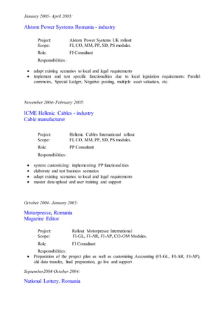 January 2005- April 2005:
Alstom Power Systems Romania - industry
Project: Alstom Power Systems UK rollout
Scope: FI, CO, MM, PP, SD, PS modules.
Role: FI Consultant
Responsibilities:
 adapt existing scenarios to local and legal requirements
 implement and test specific functionalities due to local legislation requirements: Parallel
currencies, Special Ledger, Negative posting, multiple asset valuation, etc.
November 2004- February 2005:
ICME Hellenic Cables - industry
Cable manufacturer
Project: Hellenic Cables International rollout
Scope: FI, CO, MM, PP, SD, PS modules.
Role: PP Consultant
Responsibilities:
 system customizing: implementing PP functionalities
 elaborate and test business scenarios
 adapt existing scenarios to local and legal requirements
 master data upload and user training and support
October 2004- January 2005:
Motorpresse, Romania
Magazine Editor
Project: Rollout Motorpresse International
Scope: FI-GL, FI-AR, FI-AP, CO-OM Modules.
Role: FI Consultant
Responsibilities:
 Preparation of the project plan as well as customizing Accounting (FI-GL, FI-AR, FI-AP),
old data transfer, final preparation, go live and support
September2004-October 2004:
National Lottery, Romania
 