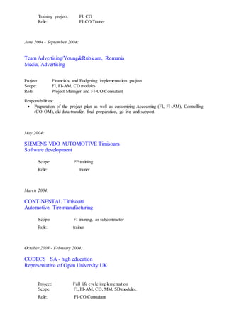 Training project: FI, CO
Role: FI-CO Trainer
June 2004 - September 2004:
Team Advertising/Young&Rubicam, Romania
Media, Advertising
Project: Financials and Budgeting implementation project
Scope: FI, FI-AM, CO modules.
Role: Project Manager and FI-CO Consultant
Responsibilities:
 Preparation of the project plan as well as customizing Accounting (FI, FI-AM), Controlling
(CO-OM), old data transfer, final preparation, go live and support
May 2004:
SIEMENS VDO AUTOMOTIVE Timisoara
Software development
Scope: PP training
Role: trainer
March 2004:
CONTINENTAL Timisoara
Automotive, Tire manufacturing
Scope: FI training, as subcontractor
Role: trainer
October 2003 - February 2004:
CODECS SA - high education
Representative of Open University UK
Project: Full life cycle implementation
Scope: FI, FI-AM, CO, MM, SD modules.
Role: FI-CO Consultant
 