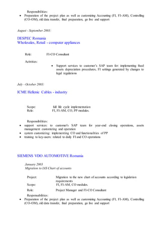 Responsibilities:
 Preparation of the project plan as well as customizing Accounting (FI, FI-AM), Controlling
(CO-OM), old data transfer, final preparation, go live and support
August - September 2003:
DESPEC Romania
Wholesales, Retail - computer appliances
Role: FI-CO Consultant
Activities:
 Support services to customer’s SAP team for: implementing fixed
assets depreciation procedures, FI settings generated by changes to
legal regulations
July - October 2003:
ICME Hellenic Cables - industry
Scope: full life cycle implementation
Role: FI, FI-AM, CO, PP modules.
Responsibilities:
 support services: to customer's SAP team for year-end closing operations, assets
management customizing and operation
 system customizing: implementing CO and functionalities of PP
 training to key-users: related to daily FI and CO operations
SIEMENS VDO AUTOMOTIVE Romania
January 2003
Migration to IAS Chart of accounts
Project: Migration to the new chart of accounts according to legislation
requirements
Scope: FI, FI-AM, CO modules.
Role: Project Manager and FI-CO Consultant
Responsabilities:
 Preparation of the project plan as well as customizing Accounting (FI, FI-AM), Controlling
(CO-OM), old data transfer, final preparation, go live and support
 