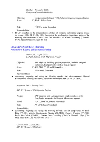 October - November 2003:
Enterprise Consolidation Project
Objective: Implementing the Esprit FI-SL Solution for corporate consolidation
Scope: FI, FI-SL, CO modules.
Role: FI-CO In-house Consultant
Responsibilities:
 FI-CO consultant in the implementation activities of company customizing template (based
on release 4.0B, FI, FI-SL, CO). Responsible for configuration, integration, testing of the
following sub-components of the FI and CO modules: Cost Center Accounting (CO-OM-
CCA), Special Purpose Ledger (FI-SL).
LISA DRAEXELMEIER Romania
Automotive, Electric cables manufacturing
March 2002 – April 2002 :
SAP R/3 (Release 4.0B) Migration Project
Objective: SAP migration including project preparation, business blueprint,
realization, final preparation and go live & support
Scope: FI, CO, MM, PP, SD and PS modules.
Role: PP In-house Consultant
Responsibilities:
 customizing, integrating and testing the following modules and sub-components: Material
Requirements Planning (PP-MRP), Production Orders (PP-SFC), Sales (SD-SLS)
November 2001 – January 2002:
SAP R/3 (Release 4.0B) Migration Project
Project: SAP migration and IAS requirements implementation at the
Draexlmaier companies in Romania (4 company codes)
Scope: FI, CO, MM, PP, SD and PS modules
Role: PP-CO In-house Consultant
Resposabilities:
 customizing, integrating and testing the following modules and sub-components: PP Basic
Data (PP-BD), Material Requirements Planning (PP-MRP), Capacity Planning (PP-CRP),
Production Orders (PP-SFC), Product Cost Controlling (CO-PC), Material Ledger (CO-
ML), Sales (SD-SLS), PS Networks (PS-ST)
October 2000 - March 2001:
SAP R/3 (Release 4.0B) Project
 