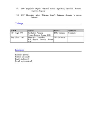 1987 - 1995 Highschool Degree: “Nikolaus Lenau” Highschool, Timisoara, Romania,
in german language
1982 - 1987 Elementary school “Nikolaus Lenau”, Timisoara, Romania, in german
language
Trainings
period subject trainer certificate
July - Sept. 2000 Production Planning
System Training Release 4.0B
DDG Germany Certificate
Aug. - Sept. 2002 Financial - Controlling
R/3 System Training Release
4.6C.
SBS Bucharest
Languages
Romanian (native)
German (advanced)
English (advanced)
French (conversational)
 