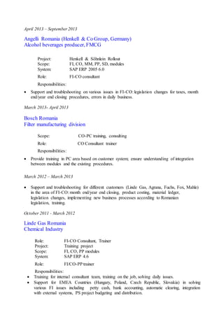 April 2013 – September 2013
Angelli Romania (Henkell & Co Group, Germany)
Alcohol beverages producer, FMCG
Project: Henkell & Söhnlein Rollout
Scope: FI, CO, MM, PP, SD, modules
System: SAP ERP 2005 6.0
Role: FI-CO consultant
Responsibilities:
 Support and troubleshooting on various issues in FI-CO: legislation changes for taxes, month
end/year end closing procedures, errors in daily business.
March 2013- April 2013
Bosch Romania
Filter manufacturing division
Scope: CO-PC training, consulting
Role: CO Consultant trainer
Responsibilities:
 Provide training in PC area based on customer system; ensure understanding of integration
between modules and the existing procedures.
March 2012 – March 2013
 Support and troubleshooting for different customers (Linde Gas, Agrana, Fuchs, Fox, Mahle)
in the area of FI-CO: month end/year end closing, product costing, material ledger,
legislation changes, implementing new business processes according to Romanian
legislation, training.
October 2011 - March 2012
Linde Gas Romania
Chemical Industry
Role: FI-CO Consultant, Trainer
Project: Training project
Scope: FI, CO, PP modules
System: SAP ERP 4.6
Role: FI/CO-PP trainer
Responsibilities:
 Training for internal consultant team, training on the job, solving daily issues.
 Support for EMEA Countries (Hungary, Poland, Czech Republic, Slovakia) in solving
various FI issues including petty cash, bank accounting, automatic clearing, integration
with external systems, PS project budgeting and distribution.
 