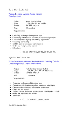 March 2011 – October 2011
Agrana Romania (Agrana Austria Group)
Starch products
Project: Agrana Austria Rollout
Scope: FI, CO, MM, PP, SD, modules
System: SAP ERP 2005 6.0
Role: CO consultant
Responsibilities:
 Conducting workshops and integration tests
 Customizing of CO modules according to customer requirements
 Check compliancy of group and statutory requirements
 Conducting user trainings
 Establish cutover procedures, support cutover
 Go live and post-productive support
 Submodules:
 CO: CO-OM, CO-IO, CO-PC, CO-PA, CO-ML
September 2010 – March 2011
Fuchs Condimente Romania (Fuchs Gewürze Germany Group)
Consumer products – spice manufacturer
Project: Fuchs Gewürze Germany Rollout
Scope: FI, CO, MM, WM, PP, SD, HR modules
System: SAP ERP 2005 6.0
Role: CO consultant
Responsibilities:
 Conducting workshops and integration tests
 Customizing of CO module according to customer requirements
 Check compliancy of group and statutory requirements
 Conducting user trainings
 Establish cutover procedures, support cutover, data migration, LSMW
 Go live and post-productive support
 Submodules:
 CO: CO-OM, CO-IO, CO-PC, CO-PA
July 2010 – October 2010
 