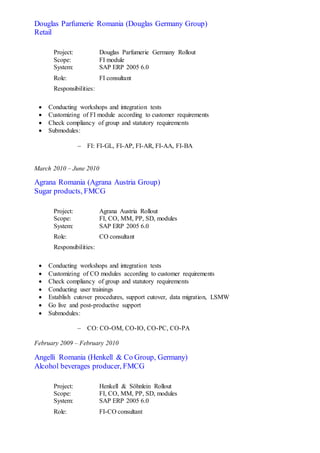 Douglas Parfumerie Romania (Douglas Germany Group)
Retail
Project: Douglas Parfumerie Germany Rollout
Scope: FI module
System: SAP ERP 2005 6.0
Role: FI consultant
Responsibilities:
 Conducting workshops and integration tests
 Customizing of FI module according to customer requirements
 Check compliancy of group and statutory requirements
 Submodules:
 FI: FI-GL, FI-AP, FI-AR, FI-AA, FI-BA
March 2010 – June 2010
Agrana Romania (Agrana Austria Group)
Sugar products, FMCG
Project: Agrana Austria Rollout
Scope: FI, CO, MM, PP, SD, modules
System: SAP ERP 2005 6.0
Role: CO consultant
Responsibilities:
 Conducting workshops and integration tests
 Customizing of CO modules according to customer requirements
 Check compliancy of group and statutory requirements
 Conducting user trainings
 Establish cutover procedures, support cutover, data migration, LSMW
 Go live and post-productive support
 Submodules:
 CO: CO-OM, CO-IO, CO-PC, CO-PA
February 2009 – February 2010
Angelli Romania (Henkell & Co Group, Germany)
Alcohol beverages producer, FMCG
Project: Henkell & Söhnlein Rollout
Scope: FI, CO, MM, PP, SD, modules
System: SAP ERP 2005 6.0
Role: FI-CO consultant
 