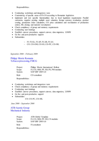 Responsibilities:
 Conducting workshops and integration tests
 Customizing of specific areas of FI-CO according to Romanian legislation
 implement and test specific functionalities due to local legislation requirements: Parallel
currencies, negative posting, multiple asset valuation, foreign currency revaluation, product
costing, production order calculation, CO price calculation and reevaluation of production
orders, ML closing and material reevaluation
 Check compliancy of group and statutory requirements
 Conducting user trainings
 Establish cutover procedures, support cutover, data migration, LSMW
 Go live and post-productive support
 Submodules:
 FI: FI-GL, FI-AP, FI-AR, FI-AA
 CO: CO-OM, CO-IO, CO-PC, CO-ML
September 2008 – February 2009
Philipp Morris Romania
Tobaccoprocessing, FMCG
Project: Philipp Morris International Rollout
Scope: FI, CO, MM, PP, SD, PS, PM modules
System: SAP ERP 2005 6.0
Role: CO consultant
Responsibilities:
 Conducting workshops and integration tests
 Check compliancy of group and statutory requirements
 Conducting user trainings
 Establish cutover procedures, support cutover, data migration, LSMW
 Go live and post-productive support
 Submodules:
CO: CO-PC, CO-ML
June 2008 – September 2008
ATB Austria Group
Mechanical Industry
Project: ATB Global Template
Scope: FI, CO, MM, PP, SD, CS modules
System: SAP ERP 2005 6.0
Role: FI consultant
Responsibilities:
 