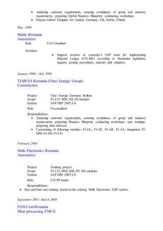  Analyzing customer requirements, assuring compliancy of group and statutory
requirements, preparing Global Business Blueprint, conducting workshops.
 Prepare Global Template for Austria, Germany, UK, Serbia, Poland.
May 2008
Mahle Romania
Automotive
Role: CO Consultant
Activities:
 Support services to customer’s SAP team for: implementing
Material Ledger (CO-ML) according to Romanian legislation,
negative posting procedures, material split valuation.
January 2008 – July 2008
TIAB SA Romania (Vinci Energie Group)
Construction
Project: Vinci Energie Germany Rollout
Scope: FI, CO, MM, SD, PS modules
System: SAP ERP 2005 6.0
Role: FI consultant
Responsibilities:
 Analyzing customer requirements, assuring compliancy of group and statutory
requirements, preparing Business Blueprint, conducting workshops, user trainings,
preparing data takeover.
 Customizing of following modules: FI-GL, FI-AP, FI-AR, FI-AA, integration FI-
MM, FI-SD, FI-CO
February 2008
Hella Electronics Romania
Automotive
Project: Training project
Scope: FI, CO, MM, QM, PP, SD, modules
System: SAP ERP 2005 6.0
Role: CO-PP trainer
Responsibilities:
 Key and End user training based on the existing Hella Electronics SAP system.
September 2007- March 2008
FOX Com Romania
Meat processing, FMCG
 