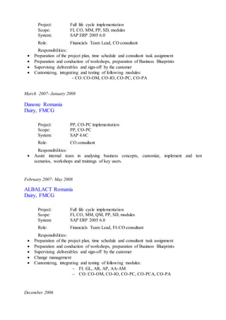 Project: Full life cycle implementation
Scope: FI, CO, MM, PP, SD, modules
System: SAP ERP 2005 6.0
Role: Financials Team Lead, CO consultant
Responsibilities:
 Preparation of the project plan, time schedule and consultant task assignment
 Preparation and conduction of workshops, preparation of Business Blueprints
 Supervising deliverables and sign-off by the customer
 Customizing, integrating and testing of following modules:
- CO: CO-OM, CO-IO, CO-PC, CO-PA
March 2007- January 2008
Danone Romania
Dairy, FMCG
Project: PP, CO-PC implementation
Scope: PP, CO-PC
System: SAP 4.6C
Role: CO consultant
Responsibilities:
 Assist internal team in analysing business concepts, customize, implement and test
scenarios, workshops and trainings of key users.
February 2007- May 2008
ALBALACT Romania
Dairy, FMCG
Project: Full life cycle implementation
Scope: FI, CO, MM, QM, PP, SD, modules
System: SAP ERP 2005 6.0
Role: Financials Team Lead, FI-CO consultant
Responsibilities:
 Preparation of the project plan, time schedule and consultant task assignment
 Preparation and conduction of workshops, preparation of Business Blueprints
 Supervising deliverables and sign-off by the customer
 Change management
 Customizing, integrating and testing of following modules:
 FI: GL, AR, AP, AA-AM
 CO: CO-OM, CO-IO, CO-PC, CO-PCA, CO-PA
December 2006
 