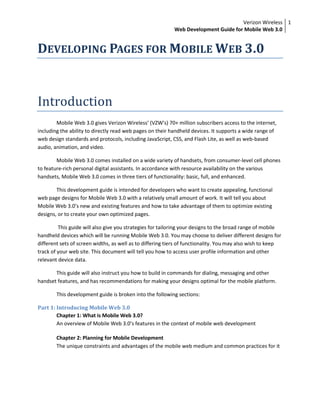 Verizon Wireless
Web Development Guide for Mobile Web 3.0
1
DEVELOPING PAGES FOR MOBILE WEB 3.0
Introduction
Mobile Web 3.0 gives Verizon Wireless’ (VZW’s) 70+ million subscribers access to the internet,
including the ability to directly read web pages on their handheld devices. It supports a wide range of
web design standards and protocols, including JavaScript, CSS, and Flash Lite, as well as web-based
audio, animation, and video.
Mobile Web 3.0 comes installed on a wide variety of handsets, from consumer-level cell phones
to feature-rich personal digital assistants. In accordance with resource availability on the various
handsets, Mobile Web 3.0 comes in three tiers of functionality: basic, full, and enhanced.
This development guide is intended for developers who want to create appealing, functional
web page designs for Mobile Web 3.0 with a relatively small amount of work. It will tell you about
Mobile Web 3.0’s new and existing features and how to take advantage of them to optimize existing
designs, or to create your own optimized pages.
This guide will also give you strategies for tailoring your designs to the broad range of mobile
handheld devices which will be running Mobile Web 3.0. You may choose to deliver different designs for
different sets of screen widths, as well as to differing tiers of functionality. You may also wish to keep
track of your web site. This document will tell you how to access user profile information and other
relevant device data.
This guide will also instruct you how to build in commands for dialing, messaging and other
handset features, and has recommendations for making your designs optimal for the mobile platform.
This development guide is broken into the following sections:
Part 1: Introducing Mobile Web 3.0
Chapter 1: What is Mobile Web 3.0?
An overview of Mobile Web 3.0’s features in the context of mobile web development
Chapter 2: Planning for Mobile Development
The unique constraints and advantages of the mobile web medium and common practices for it
 