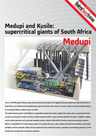 Medupi and Kusile:
supercritical giants of South Africa
The 6 x 794 MW (gross) Medupi supercritical coal fired power plant is the biggest fossil power plant ever ordered by Eskom of
South Africa, and will be the first baseload power plant to be built in the country in 20 years. Eskom has also awarded contracts
for an identical follow-on plant, known as Kusile.
The turbine island scope for which Alstom is responsible includes the turnkey supply of the turbine island, comprising the steel
structure and equipment inside, and the air-cooled condensers (ACCs), which provide cooling for the plant. In addition to deliver-
ing the turbine-generator and associated auxiliaries systems, Alstom will provide the turbine control and protection systems.
Alstom is responsible for LP turbine bypass valves, the turbine hall cranes, valves, piping and local instrumentation, turbine hall
ventilation and fire protection. Alstom also has electrical scope covering the busbars, generator circuit breaker, generator current
transformers and generator transformer protection.
April2009
Medupi
 