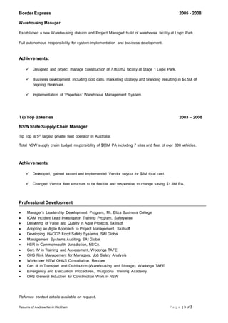 Resume of Andrew Kevin Wickham P a g e | 3 of 3
Border Express 2005 - 2008
Warehousing Manager
Established a new Warehousing division and Project Managed build of warehouse facility at Logic Park.
Full autonomous responsibility for system implementation and business development.
Achievements:
 Designed and project manage construction of 7,000m2 facility at Stage 1 Logic Park.
 Business development including cold calls, marketing strategy and branding resulting in $4.5M of
ongoing Revenues.
 Implementation of ‘Paperless’ Warehouse Management System.
Tip Top Bakeries 2003 – 2008
NSW State Supply Chain Manager
Tip Top is 5th largest private fleet operator in Australia.
Total NSW supply chain budget responsibility of $60M PA including 7 sites and fleet of over 300 vehicles.
Achievements:
 Developed, gained sssent and Implemented Vendor buyout for $8M total cost.
 Changed Vendor fleet structure to be flexible and responsive to change saving $1.8M PA.
Professional Development
 Manager’s Leadership Development Program, Mt. Eliza Business College
 ICAM Incident Lead Investigator Training Program, Safetywise
 Delivering of Value and Quality in Agile Projects, Skillsoft
 Adopting an Agile Approach to Project Management, Skillsoft
 Developing HACCP Food Safety Systems, SAI Global
 Management Systems Auditing, SAI Global
 HSR in Commonwealth Jurisdiction, NSCA
 Cert. IV in Training and Assessment, Wodonga TAFE
 OHS Risk Management for Managers, Job Safety Analysis
 Workcover NSW OH&S Consultation, Recovre
 Cert III in Transport and Distribution (Warehousing and Storage), Wodonga TAFE
 Emergency and Evacuation Procedures, Thurgoona Training Academy
 OHS General Induction for Construction Work in NSW
Referees contact details available on request.
 