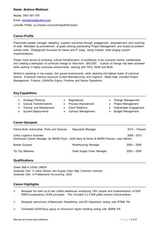 Resume of Andrew Kevin Wickham P a g e | 1 of 3
Name: Andrew Wickham
Mobile: 0407 651 075
Email: wickhamak@yahoo.com
LinkedIn Profile: au.linkedin.com/in/AndrewKWickham
Career Profile
Passionate people manager delivering superior outcomes through engagement, empowerment and coaching
of staff. Motivated by achievement of goals utilising outstanding Project Management and analytical problem
solving skills. Strategically focussed by nature and IT savvy, being involved wide ranging system
implementations.
Proven track record of achieving cultural transformation of workforces to be customer centric, collaborative
and creating a workplace of continual change to ‘little think - BIG DO!’. Culture of change has been achieved
while working in highly unionised environments working with TWU, NUW and MUA.
Skilled in operating in low margin, fast paced environments while attaining the highest levels of customer
service. Extensive industry exposure to both Manufacturing and Logistics. Roles have included Project
Management, Finance, LEAN/Six Sigma, Frontline and Senior Operations.
Key Capabilities
 Strategic Planning
 Cultural Transformations
 Training and Development
 System Deployments
 Negotiations
 Process Improvement
 Client Relations
 Contract Management
 Change Management
 Project Management
 Stakeholder Engagement
 Budget Management
Career Synopsis
Patrick Bulk, Automotive, Ports and Services Newcastle Manager 2013 – Present
Linfox Logistics Australia 2008 - 2013
Distribution Centre Manager for MARS Food, LION Dairy & Drinks & MARS Petcare, Lean Mentor.
Border Express Warehousing Manager 2005 – 2008
Tip Top Bakeries State Supply Chain Manager 2003 – 2005
Qualifications
Green Belt in LEAN, UNSW
Graduate Cert. in Value Stream and Supply Chain Mgt. Chisholm Institute
Graduate Cert. in Professional Accounting, USQ
Career Highlights
 Managed full start up of new chilled warehouse employing 130+ people and implementation of SAP
WMS incorporating LEAN principles. This included 3 x 5,000 pallet mission critical phases.
 Designed restructure of Newcastle Stevedoring and DC Operations saving over $750K PA.
 Facilitated LEAN focus group on Aluminium Ingots handling saving over $500K PA.
 