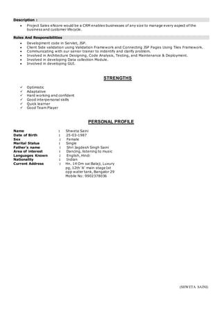 Description :
 Project Sales eNcore would be a CRM enables businesses of any size to manage every aspect of the
business and customer lifecycle.
Roles And Responsibilities
 Development code in Servlet, JSP.
 Client Side validation using Validation Framework and Connecting JSP Pages Using Tiles Framework.
 Communicating with our senior trainer to indentify and clarify problem.
 Involved in Architecture Designing, Code Analysis, Testing, and Maintenance & Deployment.
 Involved in developing Data collection Module.
 Involved in developing GUI.
STRENGTHS
 Optimistic
 Adaptative
 Hard working and confident
 Good interpersonal skills
 Quick learner
 Good Team Player
PERSONAL PROFILE
Name : Shweta Saini
Date of Birth : 25-03-1987
Sex : Female
Marital Status : Single
Father’s name : Shri Jagdesh Singh Saini
Area of interest : Dancing, listening to music
Languages Known : English, Hindi
Nationality : Indian
Current Address : Hn. 14 Om sai Balaji, Luxury
pg, 12th ‘A’ main stage1st
opp water tank, Bangalor 29
Mobile No: 9902378036
(SHWETA SAINI)
 