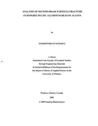 ANALYSIS OF SECOND-PHASE PARTICLE FRACTURE
IN HYPEREUTECTIC ALUMINUM-SILICON ALLOYS
by
SANDEEP BHATTACHARYA
A Thesis
Submitted to the Faculty of Graduate Studies
through Engineering Materials
in Partial Fulfillment of the Requirements for
the Degree of Master of Applied Science at the
University of Windsor
Windsor, Ontario, Canada
2009
© 2009 Sandeep Bhattacharya
 