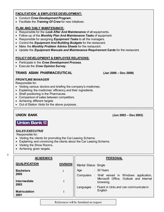 ACADEMICS
QUALIFICATION
Bachelors
2005
DIVISION
I
Intermediate
2003
I
Matriculation
2001
I
PERSONAL
Marital Status: Single
Age : 30 Years
Computers : Well versed in Windows application,
Microsoft Office, Outlook and Internet
browsing.
Languages : Fluent in Urdu and can communicate in
English
References will be furnished on request
UNION BANK (Jun 2003 – Dec 2003)
SALES EXECUTIVE
Responsible for:
 Visiting the clients for promoting the Car Leasing Scheme.
 Explaining and convincing the clients about the Car Leasing Scheme.
 Visiting the Show Rooms.
 Achieving given targets.
T
FACILITATION` & EMPLOYEE DEVELOPMENT:
 Conduct Crew Development Program.
 Facilitate the Training Of Crew for new initiatives.
PLAN AND DAILY MAINTENANCE:
 Responsible for the Look After And Maintenance of all equipments.
 Follow-up of the Monthly Plan And Maintenance Tasks of equipment.
 Responsible for assigning Equipment Tasks to all the managers.
 Control the Equipment And Building Budgets for the restaurant.
 Make the Monthly Problem Advice Sheets for the restaurant.
 Update the Equipment Manuals and Maintenance Requirement Cards for the restaurant.
POLICY DEVELOPMENT & EMPLOYEE RELATIONS:
 Participate in the Crew Development Process.
 Execute the Crew Opinion Survey.
TRANS ASIAN PHARMACEUTICAL (Jan 2006 – Dec 2008)
FRONTLINE MANAGER
Responsible for:
 Visiting various doctors and briefing the company’s medicines.
 Explaining the medicines’ efficiency and their ingredients.
 Shelf positioning in the Pharmacies.
 Comparison of sales between competitors.
 Achieving different targets
 Out of Station Visits for the above purposes.
 