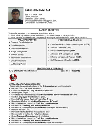SYED SHAHBAZ ALI
363, H-1, Johar Town.
Lahore, Pakistan.
Mobile-No: 0300-4399459.
Email: syedshahbazali1985@gmail.com.
Date of Birth: November 16th
, 1985.
CAREER OBJECTIVE
To seek for a position in a progressive organization where
 I can utilize my knowledge and skills to bring a positive change in the organization.
 I can become more skilled and competent by working on demanding tasks under fine supervision.
AREA OF EXPERTISE
 Customer Care/Relationship
 Time Management
 Inventory Management
 Budget Management
 Problem Solving
 Recruitment and Selection
 Crew Development
 Multitasking Person
PROFESSIONAL TRAINING
 Crew Training And Development Program.(CTDP).
 Shift Into Over Drive (SIO).
 Basic Shift Management (BSM).
 Advanced Shift Management (ASM).
 Effective Management Program (EMP).
 Shift Management Excellence (SMX)
PROFESSIONAL EXPERIENCE
KFC (Kentucky Fried Chicken) (Dec 2014 – Dec 2015)
RESTAURANT GENERAL MANAGER
Responsible for operating the tasks of the Entire restaurant which includes to:
 Maintain QSC of the entire restaurant.
 Control the budget and Daily Variance Of Products.
 Achieve given targets.
 Spearhead the complete execution of Recruitment & Selection Process for Crew.
 Conduct Employee Orientation For Crew.
 Execute Performance Review System For Crew.
 Coordinate & Follow Up with Line Management & Payroll.
 Help to budget and control the Profit And Loss Line Items.
 Responsible for Weekly And Monthly Inventory.
 Responsible for assigning the Action Plan to managers and its follow up.
 Maintain the store QSC.
 Development of subordinate managers and crew.
 Responsibility of making the Petty Cash Badge.
 Order Restaurant Products according to Sales.
 Help to budget and control the Profit And Loss Line Items.
 Responsible for Weekly And Monthly Inventory.
 Responsible for assigning the Action Plan to crew and its follow up.
 