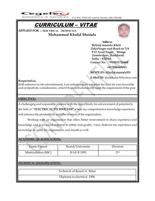 P O. Box. 47055 Oil And Gas Division ABU DHABI
CURRICULUM – VITAE
APPLIED FOR --- ELECTRICAL TECHNICIAN
Mohammad Khalid Mustafa
Address
Behind mustafa Kheti
ZakirNagar east Road no 7/A
P.O Azad Nagar Mango
Jamshedpur, Jharkhand.
India – 832110.
Contact No : +919031726808
+917296045993
SKYPE ID-: Khalid.mustafa331
E-Mail ID: khalidsaba31@yahoo.com
Respected sir,
With reference to the advertisement, I am submitting my complete bio data for your favorable
and sympathetic consideration, which I hope will abundantly meet the requirement of the post.
OBJECTIVE:-
A challenging and responsible position with the opportunity for advancement of potential in
the field of “ ELECTRICAL TECHNICIAN” where my comprehensive knowledge experience
will enhance the productivity and effectiveness of the organization,
Working with an organisation that offers better environment to share experience and
knowledge and pays sound response to ability and quality. I may dedicate my experience and
knowledge to uplift the organisation and myself as well.
ACADEMIC QUALIFICATION:-
Exam Passed Board/University Division
Matriculation (SSC) B.S.E.B 1993 2nd
TECHNICAL QUALIFICATION:-
Technical of Board in Bihar
Diploma in electrical 1996
 
