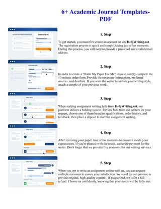 6+ Academic Journal Templates-
PDF
1. Step
To get started, you must first create an account on site HelpWriting.net.
The registration process is quick and simple, taking just a few moments.
During this process, you will need to provide a password and a valid email
address.
2. Step
In order to create a "Write My Paper For Me" request, simply complete the
10-minute order form. Provide the necessary instructions, preferred
sources, and deadline. If you want the writer to imitate your writing style,
attach a sample of your previous work.
3. Step
When seeking assignment writing help from HelpWriting.net, our
platform utilizes a bidding system. Review bids from our writers for your
request, choose one of them based on qualifications, order history, and
feedback, then place a deposit to start the assignment writing.
4. Step
After receiving your paper, take a few moments to ensure it meets your
expectations. If you're pleased with the result, authorize payment for the
writer. Don't forget that we provide free revisions for our writing services.
5. Step
When you opt to write an assignment online with us, you can request
multiple revisions to ensure your satisfaction. We stand by our promise to
provide original, high-quality content - if plagiarized, we offer a full
refund. Choose us confidently, knowing that your needs will be fully met.
6+ Academic Journal Templates- PDF 6+ Academic Journal Templates- PDF
 