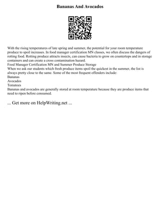 Bananas And Avocados
With the rising temperatures of late spring and summer, the potential for your room temperature
produce to spoil increases. In food manager certification MN classes, we often discuss the dangers of
rotting food. Rotting produce attracts insects, can cause bacteria to grow on countertops and in storage
containers and can create a cross contamination hazard.
Food Manager Certification MN and Summer Produce Storage
When we ask our students which fresh produce items spoil the quickest in the summer, the list is
always pretty close to the same. Some of the most frequent offenders include:
Bananas
Avocados
Tomatoes
Bananas and avocados are generally stored at room temperature because they are produce items that
need to ripen before consumed.
... Get more on HelpWriting.net ...
 