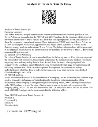 Analysis of Travis Perkins plc Essay
Analysis of Travis Perkins plc
Executive summary
This report intends to analysis the macro and internal environments and financial position of the
Travis Perkins plc by conducting the PESTLE and SWOT analysis. In the beginning of this report, it
introduces the mission of Travis Perkins plc. After that, this report presents the PESTLE analysis to
show the company s external environment. Then, it depicts the SWOT analysis of Travis Perkins plc
to show the strengths, weaknesses, opportunities and threats of this company. It follows by the
financial strategy analysis and results of Travis Perkins. The balance sheet analysis will be presented
in the appendix. In conclusion, the comprehensive environments are favorable to Travis ... Show more
content on Helpwriting.net ...
2.3 Value of Travis Perkins plc
The value of Travis Perkins plc can be described from the following aspects: First, from the aspect of
the relationship with consumers, the company understands the expectations and needs of consumers,
respecting them and responding them in time. Second, from the aspect of the group itself, the
company works together as a united family to solve problems first when faced problems instead of
criticizing someone first. Third, from the aspect of development, the company has a deep
understanding of what they do now and what they are going to do next, pursuing being the best
(Travis Perkins plc,2011, p10).
3.0 PESTLE analysis
Macro environment is crucial to the development of a company. All the external factors can have huge
positive or negative influences on Travis Perkins plc, therefore a better understanding of the
environment of the company is of supreme significance (Peng Nunes, 2007). Among all the analysis
tools, PEST analysis is one of the most effective tools to analyze the external environment of a
company (Riley, 2012). This part will demonstrate PESTLE analysis of Travis Perkins plc below. The
result of PESTLE analysis can be demonstrated in the following table 1.
Table PESTLE analysis of Travis Perkins plc
Political( )
Economical( )
Social(+)
The raise of the
... Get more on HelpWriting.net ...
 