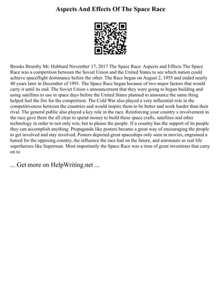 Aspects And Effects Of The Space Race
Brooks Brumby Mr. Hubbard November 17, 2017 The Space Race: Aspects and Effects The Space
Race was a competition between the Soviet Union and the United States to see which nation could
achieve spaceflight dominance before the other. The Race began on August 2, 1955 and ended nearly
40 years later in December of 1991. The Space Race began because of two major factors that would
carry it until its end. The Soviet Union s announcement that they were going to began building and
using satellites to use in space days before the United States planned to announce the same thing
helped fuel the fire for the competition. The Cold War also played a very influential role in the
competitiveness between the countries and would inspire them to be better and work harder than their
rival. The general public also played a key role in the race. Reinforcing your country s involvement in
the race gave them the all clear to spend money to build these space crafts, satellites and other
technology in order to not only win, but to please the people. If a country has the support of its people
they can accomplish anything. Propaganda like posters became a great way of encouraging the people
to get involved and stay involved. Posters depicted great spaceships only seen in movies, engrained a
hatred for the opposing country, the influence the race had on the future, and astronauts as real life
superheroes like Superman. Most importantly the Space Race was a time of great inventions that carry
on to
... Get more on HelpWriting.net ...
 