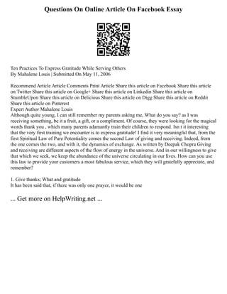 Questions On Online Article On Facebook Essay
Ten Practices To Express Gratitude While Serving Others
By Mahalene Louis | Submitted On May 11, 2006
Recommend Article Article Comments Print Article Share this article on Facebook Share this article
on Twitter Share this article on Google+ Share this article on Linkedin Share this article on
StumbleUpon Share this article on Delicious Share this article on Digg Share this article on Reddit
Share this article on Pinterest
Expert Author Mahalene Louis
Although quite young, I can still remember my parents asking me, What do you say? as I was
receiving something, be it a fruit, a gift, or a compliment. Of course, they were looking for the magical
words thank you , which many parents adamantly train their children to respond. Isn t it interesting
that the very first training we encounter is to express gratitude! I find it very meaningful that, from the
first Spiritual Law of Pure Potentiality comes the second Law of giving and receiving. Indeed, from
the one comes the two, and with it, the dynamics of exchange. As written by Deepak Chopra Giving
and receiving are different aspects of the flow of energy in the universe. And in our willingness to give
that which we seek, we keep the abundance of the universe circulating in our lives. How can you use
this law to provide your customers a most fabulous service, which they will gratefully appreciate, and
remember?
1. Give thanks; What and gratitude
It has been said that, if there was only one prayer, it would be one
... Get more on HelpWriting.net ...
 