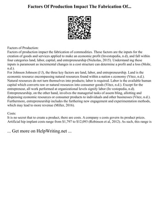 Factors Of Production Impact The Fabrication Of...
Factors of Production:
Factors of production impact the fabrication of commodities. These factors are the inputs for the
creation of goods and services applied to make an economic profit (Investopedia, n.d), and fall within
four categories land, labor, capital, and entrepreneurship (Nickolas, 2015). Understand ing these
inputs is paramount as incremental changes in a cost structure can determine a profit and a loss (Mohr,
n.d.).
For Johnson Johnson (J J), the three key factors are land, labor, and entrepreneurship. Land is the
economic resource encompassing natural resources found within a nation s economy (Vitez, n.d.).
Natural resources do not turn themselves into products; labor is required. Labor is the available human
capital which converts raw or natural resources into consumer goods (Vitez, n.d.). Except for the
entrepreneur, all work performed at organizational levels signify labor (In vestopedia, n.d).
Entrepreneurship, on the other hand, involves the managerial tasks of assem bling, allotting and
dispensing economic resources or consumer products to individuals and other businesses (Vitez, n.d.).
Furthermore, entrepreneurship includes the furthering new engagement and experimentation methods,
which may lead to more revenue (Miller, 2016).
Costs:
It is no secret that to create a product, there are costs. A company s costs govern its product prices.
Artificial hip implant costs range from $1,797 to $12,093 (Robinson et al, 2012). As such, this range is
... Get more on HelpWriting.net ...
 