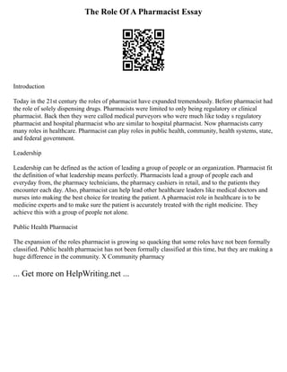 The Role Of A Pharmacist Essay
Introduction
Today in the 21st century the roles of pharmacist have expanded tremendously. Before pharmacist had
the role of solely dispensing drugs. Pharmacists were limited to only being regulatory or clinical
pharmacist. Back then they were called medical purveyors who were much like today s regulatory
pharmacist and hospital pharmacist who are similar to hospital pharmacist. Now pharmacists carry
many roles in healthcare. Pharmacist can play roles in public health, community, health systems, state,
and federal government.
Leadership
Leadership can be defined as the action of leading a group of people or an organization. Pharmacist fit
the definition of what leadership means perfectly. Pharmacists lead a group of people each and
everyday from, the pharmacy technicians, the pharmacy cashiers in retail, and to the patients they
encounter each day. Also, pharmacist can help lead other healthcare leaders like medical doctors and
nurses into making the best choice for treating the patient. A pharmacist role in healthcare is to be
medicine experts and to make sure the patient is accurately treated with the right medicine. They
achieve this with a group of people not alone.
Public Health Pharmacist
The expansion of the roles pharmacist is growing so quacking that some roles have not been formally
classified. Public health pharmacist has not been formally classified at this time, but they are making a
huge difference in the community. X Community pharmacy
... Get more on HelpWriting.net ...
 