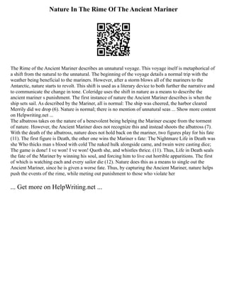 Nature In The Rime Of The Ancient Mariner
The Rime of the Ancient Mariner describes an unnatural voyage. This voyage itself is metaphorical of
a shift from the natural to the unnatural. The beginning of the voyage details a normal trip with the
weather being beneficial to the mariners. However, after a storm blows all of the mariners to the
Antarctic, nature starts to revolt. This shift is used as a literary device to both further the narrative and
to communicate the change in tone. Coleridge uses the shift in nature as a means to describe the
ancient mariner s punishment. The first instance of nature the Ancient Mariner describes is when the
ship sets sail. As described by the Mariner, all is normal: The ship was cheered, the harbor cleared
Merrily did we drop (6). Nature is normal; there is no mention of unnatural seas ... Show more content
on Helpwriting.net ...
The albatross takes on the nature of a benevolent being helping the Mariner escape from the torment
of nature. However, the Ancient Mariner does not recognize this and instead shoots the albatross (7).
With the death of the albatross, nature does not hold back on the mariner, two figures play for his fate
(11). The first figure is Death, the other one wins the Mariner s fate: The Nightmare Life in Death was
she Who thicks man s blood with cold The naked hulk alongside came, and twain were casting dice;
The game is done! I ve won! I ve won! Quoth she, and whistles thrice. (11). Thus, Life in Death seals
the fate of the Mariner by winning his soul, and forcing him to live out horrible apparitions. The first
of which is watching each and every sailor die (12). Nature does this as a means to single out the
Ancient Mariner, since he is given a worse fate. Thus, by capturing the Ancient Mariner, nature helps
push the events of the rime, while meting out punishment to those who violate her
... Get more on HelpWriting.net ...
 