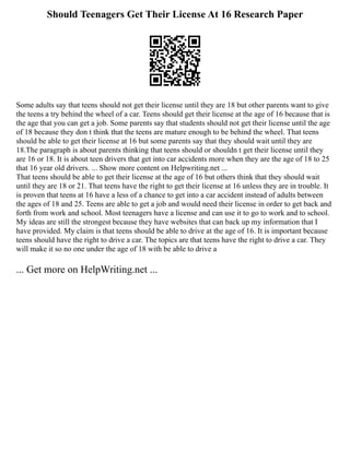 Should Teenagers Get Their License At 16 Research Paper
Some adults say that teens should not get their license until they are 18 but other parents want to give
the teens a try behind the wheel of a car. Teens should get their license at the age of 16 because that is
the age that you can get a job. Some parents say that students should not get their license until the age
of 18 because they don t think that the teens are mature enough to be behind the wheel. That teens
should be able to get their license at 16 but some parents say that they should wait until they are
18.The paragraph is about parents thinking that teens should or shouldn t get their license until they
are 16 or 18. It is about teen drivers that get into car accidents more when they are the age of 18 to 25
that 16 year old drivers. ... Show more content on Helpwriting.net ...
That teens should be able to get their license at the age of 16 but others think that they should wait
until they are 18 or 21. That teens have the right to get their license at 16 unless they are in trouble. It
is proven that teens at 16 have a less of a chance to get into a car accident instead of adults between
the ages of 18 and 25. Teens are able to get a job and would need their license in order to get back and
forth from work and school. Most teenagers have a license and can use it to go to work and to school.
My ideas are still the strongest because they have websites that can back up my information that I
have provided. My claim is that teens should be able to drive at the age of 16. It is important because
teens should have the right to drive a car. The topics are that teens have the right to drive a car. They
will make it so no one under the age of 18 with be able to drive a
... Get more on HelpWriting.net ...
 