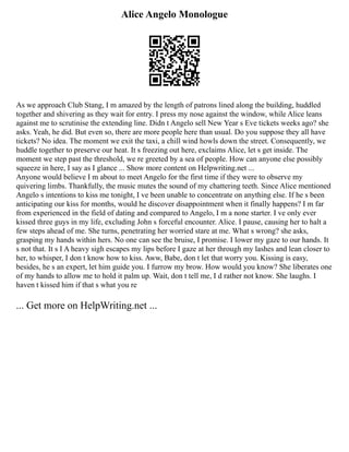 Alice Angelo Monologue
As we approach Club Stang, I m amazed by the length of patrons lined along the building, huddled
together and shivering as they wait for entry. I press my nose against the window, while Alice leans
against me to scrutinise the extending line. Didn t Angelo sell New Year s Eve tickets weeks ago? she
asks. Yeah, he did. But even so, there are more people here than usual. Do you suppose they all have
tickets? No idea. The moment we exit the taxi, a chill wind howls down the street. Consequently, we
huddle together to preserve our heat. It s freezing out here, exclaims Alice, let s get inside. The
moment we step past the threshold, we re greeted by a sea of people. How can anyone else possibly
squeeze in here, I say as I glance ... Show more content on Helpwriting.net ...
Anyone would believe I m about to meet Angelo for the first time if they were to observe my
quivering limbs. Thankfully, the music mutes the sound of my chattering teeth. Since Alice mentioned
Angelo s intentions to kiss me tonight, I ve been unable to concentrate on anything else. If he s been
anticipating our kiss for months, would he discover disappointment when it finally happens? I m far
from experienced in the field of dating and compared to Angelo, I m a none starter. I ve only ever
kissed three guys in my life, excluding John s forceful encounter. Alice. I pause, causing her to halt a
few steps ahead of me. She turns, penetrating her worried stare at me. What s wrong? she asks,
grasping my hands within hers. No one can see the bruise, I promise. I lower my gaze to our hands. It
s not that. It s I A heavy sigh escapes my lips before I gaze at her through my lashes and lean closer to
her, to whisper, I don t know how to kiss. Aww, Babe, don t let that worry you. Kissing is easy,
besides, he s an expert, let him guide you. I furrow my brow. How would you know? She liberates one
of my hands to allow me to hold it palm up. Wait, don t tell me, I d rather not know. She laughs. I
haven t kissed him if that s what you re
... Get more on HelpWriting.net ...
 
