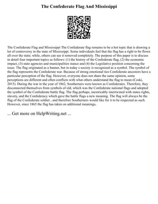 The Confederate Flag And Mississippi
The Confederate Flag and Mississippi The Confederate flag remains to be a hot topic that is drawing a
lot of controversy in the state of Mississippi. Some individuals feel that the flag has a right to be flown
all over the state; while, others can see it removed completely. The purpose of this paper is to discuss
in detail four important topics as follows: (1) the history of the Confederate flag, (2) the economic
impact, (3) state agencies and municipalities stance and (4) the Legislative position concerning the
issue. The flag originated as a banner, but in today s society is recognized as a symbol. The symbol of
the flag represents the Confederate war. Because of strong emotional ties Confederate ancestors have a
particular perception of the flag. However, everyone does not share the same opinion, some
perceptions are different and often conflicts with what others understand the flag to mean (Coski,
2015). During the war in the year of 1862, Southerners were known as Confederates. Therefore, they
disconnected themselves from symbols of old, which was the Confederate national flags and adopted
the symbol of the Confederate battle flag. The flag perhaps, inextricably intertwined with states rights,
slavery, and the Confederacy which gave the battle flags a new meaning. The flag will always be the
flag of the Confederate soldier , and therefore Southerners would like for it to be respected as such.
However, since 1865 the flag has taken on additional meanings,
... Get more on HelpWriting.net ...
 
