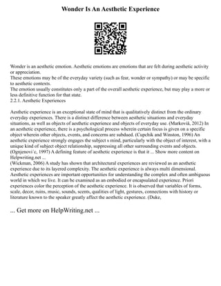 Wonder Is An Aesthetic Experience
Wonder is an aesthetic emotion. Aesthetic emotions are emotions that are felt during aesthetic activity
or appreciation.
These emotions may be of the everyday variety (such as fear, wonder or sympathy) or may be specific
to aesthetic contexts.
The emotion usually constitutes only a part of the overall aesthetic experience, but may play a more or
less definitive function for that state.
2.2.1. Aesthetic Experiences
Aesthetic experience is an exceptional state of mind that is qualitatively distinct from the ordinary
everyday experiences. There is a distinct difference between aesthetic situations and everyday
situations, as well as objects of aesthetic experience and objects of everyday use. (Markoviä, 2012) In
an aesthetic experience, there is a psychological process wherein certain focus is given on a specific
object wherein other objects, events, and concerns are subdued. (Cupchik and Winston, 1996) An
aesthetic experience strongly engages the subject s mind, particularly with the object of interest, with a
unique kind of subject object relationship, suppressing all other surrounding events and objects.
(Ognjenovi´c, 1997) A defining feature of aesthetic experience is that it ... Show more content on
Helpwriting.net ...
(Wickman, 2006) A study has shown that architectural experiences are reviewed as an aesthetic
experience due to its layered complexity. The aesthetic experience is always multi dimensional.
Aesthetic experiences are important opportunities for understanding the complex and often ambiguous
world in which we live. It can be examined as an embodied or encapsulated experience. Priori
experiences color the perception of the aesthetic experience. It is observed that variables of forms,
scale, decor, ruins, music, sounds, scents, qualities of light, gestures, connections with history or
literature known to the speaker greatly affect the aesthetic experience. (Duke,
... Get more on HelpWriting.net ...
 