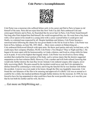Cole Porter s Accomplishments
Cole Porter was a musician who suffered failure early in his career and fled to Paris in hopes to rid
himself of the taste. Paris did not reject him like New York City did. Paris embraced Cole and
extravagant lifestyle and in Paris, he flourished like he never had. In Paris, Cole Porter found himself.
Not long after Paris helped him find himself, the world recognized him, too. He went from a boy born
with a silver spoon in his mouth to a young artist with a career scarred before it could grow and
finally, to a talented man respected by all. Despite hardships and failures, Cole Porter became a
renowned artist following the chance he was given thanks to the life he lived in Paris. Cole Porter was
born in Peru, Indiana, on June 9th, 1891 (Bell, ... Show more content on Helpwriting.net ...
Cole embraced Hollywood lifestyle with open arms. He threw pool parties and only invited men, so he
could enjoy their company (Purdum, FILM; Cole Porter s Two Biopics? They re Night and Day ). He
began to be more open with his homosexuality, to Linda s distress, and lived as a king while his fame
as at its peak. It was at his highest that tragedy struck. Cole Porter was involved in a horse riding
accident that crushed the lower portion of his body, such a serious injury that the doctors suggested
amputation as the best solution (Bell). However, Cole s mother and wife both refused, knowing that
would only further destroy the man they loved. Instead, Cole endured surgery after surgery, never
fully recovering (Bell). The pain caused by the incident would never end, but Cole attempted to
distract himself by continuing to write music and living the fanciful life he was familiar with before
the accident. A movie was even made in his honor, though the film was laughably inaccurate. Cole
found the vast falseness of the film to be amusing and approved of it (Bell). Life was as normal as it
could be for a while, but medical problems brought further distress for the musician. In 1958, he was
forced to have his leg amputated at what could have been the worst possible time, as it was this year
that he lost both his mother and his wife, the two
... Get more on HelpWriting.net ...
 