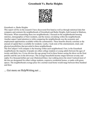 Greenbush Vs. Burke Heights
Greenbush vs. Burke Heights
This report will be on the research I have discovered first hand as well as through statistical data that
compares and contrasts the neighborhoods of Greenbush and Burke Heights, both located in Madison,
Wisconsin. When researching these two neighborhoods, I focused on the neighborhoods housing
statistics, demographics of their residents, and the money circulating within the neighborhoods.
Another aspect I paid attention to while comparing the neighborhoods was the economic and
employment opportunities available within the communities. These benefits directly correlate to the
amount of capital that is available for residents. Lastly, I took note of the entertainment, retail, and
physical possibilities that prevailed in these neighborhoods.
The first subject I will compare is the housing within each neighborhood. First, in the Greenbush
neighborhood, the majority of people are either college students or young adults between the ages of
twenty and thirty two. It was obvious this age group lived in these homes seeing the décor on the front
porches and the cars in the driveways. The average household income ranges between seventy and
eighty five thousand dollars per year (StatisticalAtlas). Just walking down the street I noticed most of
the lots are designated for either college students, expensive residential homes, or parks with green
spaces. The neighborhoods average price for a normal sized home would range between three hundred
and three
... Get more on HelpWriting.net ...
 