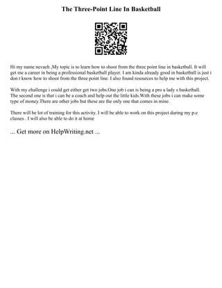 The Three-Point Line In Basketball
Hi my name nevaeh ,My topic is to learn how to shoot from the three point line in basketball. It will
get me a career in being a professional basketball player. I am kinda already good in basketball is just i
don t know how to shoot from the three point line. I also found resources to help me with this project.
With my challenge i could get either get two jobs.One job i can is being a pro a lady s basketball.
The second one is that i can be a coach and help out the little kids.With these jobs i can make some
type of money.There are other jobs but these are the only one that comes in mine.
There will be lot of training for this activity. I will be able to work on this project during my p.e
classes . I will also be able to do it at home
... Get more on HelpWriting.net ...
 