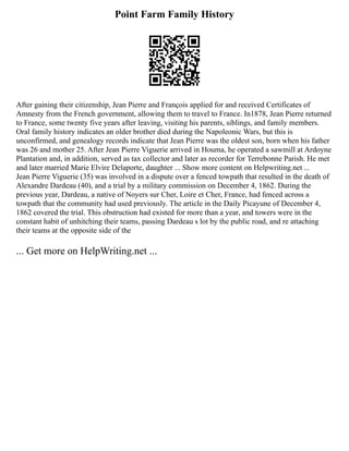 Point Farm Family History
After gaining their citizenship, Jean Pierre and François applied for and received Certificates of
Amnesty from the French government, allowing them to travel to France. In1878, Jean Pierre returned
to France, some twenty five years after leaving, visiting his parents, siblings, and family members.
Oral family history indicates an older brother died during the Napoleonic Wars, but this is
unconfirmed, and genealogy records indicate that Jean Pierre was the oldest son, born when his father
was 26 and mother 25. After Jean Pierre Viguerie arrived in Houma, he operated a sawmill at Ardoyne
Plantation and, in addition, served as tax collector and later as recorder for Terrebonne Parish. He met
and later married Marie Elvire Delaporte, daughter ... Show more content on Helpwriting.net ...
Jean Pierre Viguerie (35) was involved in a dispute over a fenced towpath that resulted in the death of
Alexandre Dardeau (40), and a trial by a military commission on December 4, 1862. During the
previous year, Dardeau, a native of Noyers sur Cher, Loire et Cher, France, had fenced across a
towpath that the community had used previously. The article in the Daily Picayune of December 4,
1862 covered the trial. This obstruction had existed for more than a year, and towers were in the
constant habit of unhitching their teams, passing Dardeau s lot by the public road, and re attaching
their teams at the opposite side of the
... Get more on HelpWriting.net ...
 