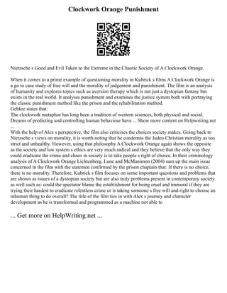 Clockwork Orange Punishment
Nietzsche s Good and Evil Taken to the Extreme in the Chaotic Society of A Clockwork Orange.
When it comes to a prime example of questioning morality in Kubrick s films A Clockwork Orange is
a go to case study of free will and the morality of judgement and punishment. The film is an analysis
of humanity and explores topics such as aversion therapy which is not just a dystopian fantasy but
exists in the real world. It analyses punishment and examines the justice system both with portraying
the classic punishment method like the prison and the rehabilitation method.
Gehkre states that:
The clockwork metaphor has long been a tradition of western sciences, both physical and social.
Dreams of predicting and controlling human behaviour have ... Show more content on Helpwriting.net
...
With the help of Alex s perspective, the film also criticises the choices society makes. Going back to
Nietzsche s views on morality, it is worth noting that he condemns the Judeo Christian morality as too
strict and unhealthy. However, using that philosophy A Clockwork Orange again shows the opposite
as the society and law system s ethics are very much radical and they believe that the only way they
could eradicate the crime and chaos in society is to take people s right of choice. In their criminology
analysis of A Clockwork Orange Lichtenberg, Lune and McManimon (2004) sum up the main issue
concerned in the film with the statemen confirmed by the prison chaplain that: If there is no choice,
there is no morality. Therefore, Kubrick s film focuses on some important questions and problems that
are shown as issues of a dystopian society but are also truly problems present in contemporary society
as well such as: could the spectator blame the establishment for being cruel and immoral if they are
trying their hardest to eradicate relentless crime or is taking someone s free will and right to choose an
inhuman thing to do overall? The title of the film ties in with Alex s journey and character
development as he is transformed and programmed as a machine not able to
... Get more on HelpWriting.net ...
 
