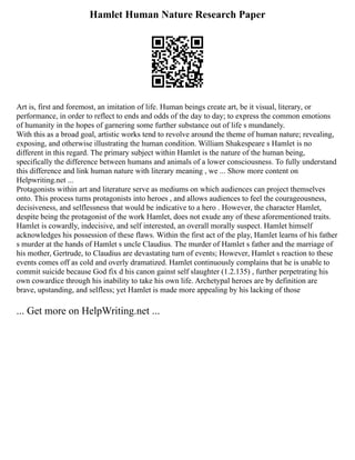 Hamlet Human Nature Research Paper
Art is, first and foremost, an imitation of life. Human beings create art, be it visual, literary, or
performance, in order to reflect to ends and odds of the day to day; to express the common emotions
of humanity in the hopes of garnering some further substance out of life s mundanely.
With this as a broad goal, artistic works tend to revolve around the theme of human nature; revealing,
exposing, and otherwise illustrating the human condition. William Shakespeare s Hamlet is no
different in this regard. The primary subject within Hamlet is the nature of the human being,
specifically the difference between humans and animals of a lower consciousness. To fully understand
this difference and link human nature with literary meaning , we ... Show more content on
Helpwriting.net ...
Protagonists within art and literature serve as mediums on which audiences can project themselves
onto. This process turns protagonists into heroes , and allows audiences to feel the courageousness,
decisiveness, and selflessness that would be indicative to a hero . However, the character Hamlet,
despite being the protagonist of the work Hamlet, does not exude any of these aforementioned traits.
Hamlet is cowardly, indecisive, and self interested, an overall morally suspect. Hamlet himself
acknowledges his possession of these flaws. Within the first act of the play, Hamlet learns of his father
s murder at the hands of Hamlet s uncle Claudius. The murder of Hamlet s father and the marriage of
his mother, Gertrude, to Claudius are devastating turn of events; However, Hamlet s reaction to these
events comes off as cold and overly dramatized. Hamlet continuously complains that he is unable to
commit suicide because God fix d his canon gainst self slaughter (1.2.135) , further perpetrating his
own cowardice through his inability to take his own life. Archetypal heroes are by definition are
brave, upstanding, and selfless; yet Hamlet is made more appealing by his lacking of those
... Get more on HelpWriting.net ...
 